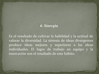 6. Sinergia   Es el resultado de cultivar la habilidad y la actitud de valorar la diversidad. La síntesis de ideas divergentes produce ideas mejores y superiores a las ideas individuales. El logro de trabajo en equipo y la innovación son el resultado de este hábito. 
