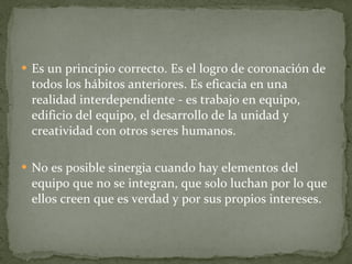 Es un principio correcto. Es el logro de coronación de todos los hábitos anteriores. Es eficacia en una realidad interdependiente - es trabajo en equipo, edificio del equipo, el desarrollo de la unidad y creatividad con otros seres humanos. No es posible sinergia cuando hay elementos del equipo que no se integran, que solo luchan por lo que ellos creen que es verdad y por sus propios intereses. 