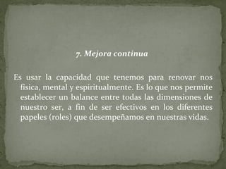 7. Mejora continua   Es usar la capacidad que tenemos para renovar nos física, mental y espiritualmente. Es lo que nos permite establecer un balance entre todas las dimensiones de nuestro ser, a fin de ser efectivos en los diferentes papeles (roles) que desempeñamos en nuestras vidas. 