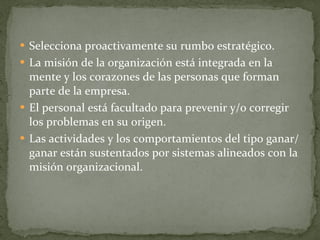 Selecciona proactivamente su rumbo estratégico.  La misión de la organización está integrada en la mente y los corazones de las personas que forman parte de la empresa. El personal está facultado para prevenir y/o corregir los problemas en su origen. Las actividades y los comportamientos del tipo ganar/ganar están sustentados por sistemas alineados con la misión organizacional. 