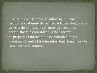 Se cuenta con sistemas de información para mantenerse al tanto de las necesidades y los puntos de vista de empleados, clientes, proveedores, accionistas y la comunidad donde operan. Se propicia el intercambio de información y la cooperación entre los diferentes departamentos y/o unidades de la empresa. 