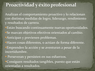 Analizan el comportamiento proactivo y lo relacionan con distintas medidas de logro, liderazgo, rendimiento y resultados de carrera. Están buscando continuamente nuevas oportunidades.  Se marcan objetivos efectivos orientados al cambio.  Anticipan y previenen problemas.  Hacen cosas diferentes, o actúan de forma diferente.  Emprenden la acción y se aventuran a pesar de la incertidumbre. Perseveran y persisten en sus esfuerzos.  Consiguen resultados tangibles, puesto que están orientadas a resultados. 
