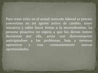 Para tener éxito en el actual mercado laboral es preciso convertirse en un agente activo de cambio, tener iniciativa y saber hacer frente a la incertidumbre. La persona proactiva no espera a que los demás tomen decisiones por ella, actúa con determinación anticipándose a los problemas, baja a terrenos operativos y crea constantemente nuevas oportunidades. 