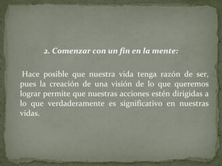 2. Comenzar con un fin en la mente: Hace posible que nuestra vida tenga razón de ser, pues la creación de una visión de lo que queremos lograr permite que nuestras acciones estén dirigidas a lo que verdaderamente es significativo en nuestras vidas.  
