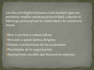 Los dos privilegios humanos (adicionales) que nos permiten ampliar nuestras proactividad y ejercer el liderazgo personal son la creatividad y la conciencia moral. Bien o servicio a comercializar Mercado a quien piensa dirigirse. Deseos o preferencias de los accionistas Prioridades de la organización. Aportaciones sociales que buscará la empresa. 