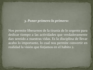 3. Poner primero lo primero: Nos permite liberarnos de la tiranía de lo urgente para dedicar tiempo a las actividades que verdaderamente dan sentido a nuestras vidas. Es la disciplina de llevar acabo lo importante, lo cual nos permite convertir en realidad la visión que forjamos en el hábito 2. 