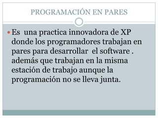 PROGRAMACIÓN EN PARES

 Es una practica innovadora de XP
 donde los programadores trabajan en
 pares para desarrollar el software .
 además que trabajan en la misma
 estación de trabajo aunque la
 programación no se lleva junta.
 