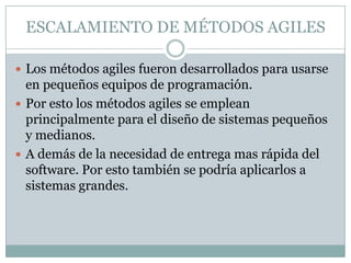 ESCALAMIENTO DE MÉTODOS AGILES

 Los métodos agiles fueron desarrollados para usarse
  en pequeños equipos de programación.
 Por esto los métodos agiles se emplean
  principalmente para el diseño de sistemas pequeños
  y medianos.
 A demás de la necesidad de entrega mas rápida del
  software. Por esto también se podría aplicarlos a
  sistemas grandes.
 