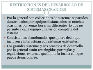 RESTRICCIONES DEL DESARROLLO DE
          SISTEMAS GRANDES

 Por lo general son colecciones de sistemas separados
  desarrollados por equipos distanciados en muchas
  ocasiones por zonas horarias diferentes lo que no
  permite a cada equipo una visión completa del
  sistema .
 Son sistemas abandonados que quiere decir que
  incluyen e interactúan con sistemas existentes.
 Los grandes sistemas y sus procesos de desarrollo
  por lo general están restringidos por reglas y
  regulaciones externas que limita la forma con que
  puede desarrollarse.
 