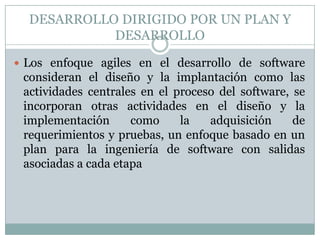 DESARROLLO DIRIGIDO POR UN PLAN Y
            DESARROLLO

 Los enfoque agiles en el desarrollo de software
 consideran el diseño y la implantación como las
 actividades centrales en el proceso del software, se
 incorporan otras actividades en el diseño y la
 implementación      como     la   adquisición     de
 requerimientos y pruebas, un enfoque basado en un
 plan para la ingeniería de software con salidas
 asociadas a cada etapa
 