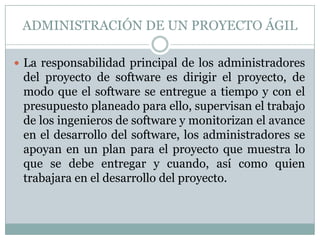 ADMINISTRACIÓN DE UN PROYECTO ÁGIL

 La responsabilidad principal de los administradores
 del proyecto de software es dirigir el proyecto, de
 modo que el software se entregue a tiempo y con el
 presupuesto planeado para ello, supervisan el trabajo
 de los ingenieros de software y monitorizan el avance
 en el desarrollo del software, los administradores se
 apoyan en un plan para el proyecto que muestra lo
 que se debe entregar y cuando, así como quien
 trabajara en el desarrollo del proyecto.
 