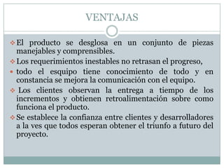 VENTAJAS

 El producto se desglosa en un conjunto de piezas
  manejables y comprensibles.
 Los requerimientos inestables no retrasan el progreso,
 todo el esquipo tiene conocimiento de todo y en
  constancia se mejora la comunicación con el equipo.
 Los clientes observan la entrega a tiempo de los
  incrementos y obtienen retroalimentación sobre como
  funciona el producto.
 Se establece la confianza entre clientes y desarrolladores
  a la ves que todos esperan obtener el triunfo a futuro del
  proyecto.
 