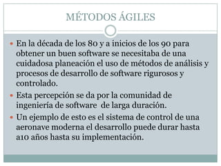 MÉTODOS ÁGILES

 En la década de los 80 y a inicios de los 90 para
  obtener un buen software se necesitaba de una
  cuidadosa planeación el uso de métodos de análisis y
  procesos de desarrollo de software rigurosos y
  controlado.
 Esta percepción se da por la comunidad de
  ingeniería de software de larga duración.
 Un ejemplo de esto es el sistema de control de una
  aeronave moderna el desarrollo puede durar hasta
  a10 años hasta su implementación.
 