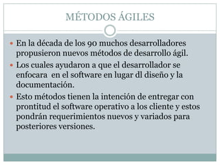 MÉTODOS ÁGILES

 En la década de los 90 muchos desarrolladores
  propusieron nuevos métodos de desarrollo ágil.
 Los cuales ayudaron a que el desarrollador se
  enfocara en el software en lugar dl diseño y la
  documentación.
 Esto métodos tienen la intención de entregar con
  prontitud el software operativo a los cliente y estos
  pondrán requerimientos nuevos y variados para
  posteriores versiones.
 