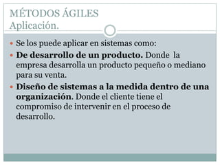 MÉTODOS ÁGILES
Aplicación.
 Se los puede aplicar en sistemas como:
 De desarrollo de un producto. Donde la
  empresa desarrolla un producto pequeño o mediano
  para su venta.
 Diseño de sistemas a la medida dentro de una
  organización. Donde el cliente tiene el
  compromiso de intervenir en el proceso de
  desarrollo.
 