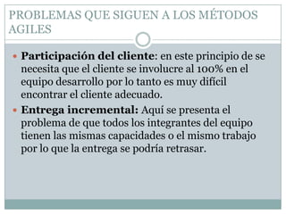 PROBLEMAS QUE SIGUEN A LOS MÉTODOS
AGILES

 Participación del cliente: en este principio de se
  necesita que el cliente se involucre al 100% en el
  equipo desarrollo por lo tanto es muy difícil
  encontrar el cliente adecuado.
 Entrega incremental: Aquí se presenta el
  problema de que todos los integrantes del equipo
  tienen las mismas capacidades o el mismo trabajo
  por lo que la entrega se podría retrasar.
 