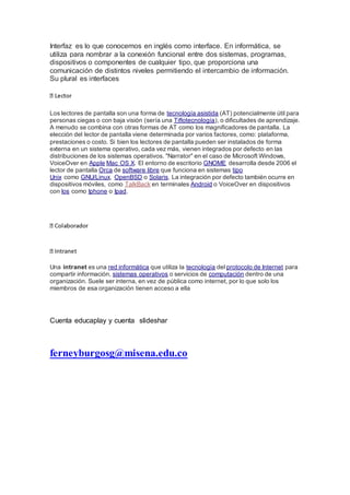 Interfaz es lo que conocemos en inglés como interface. En informática, se
utiliza para nombrar a la conexión funcional entre dos sistemas, programas,
dispositivos o componentes de cualquier tipo, que proporciona una
comunicación de distintos niveles permitiendo el intercambio de información.
Su plural es interfaces
Los lectores de pantalla son una forma de tecnología asistida (AT) potencialmente útil para
personas ciegas o con baja visión (sería una Tiflotecnología), o dificultades de aprendizaje.
A menudo se combina con otras formas de AT como los magnificadores de pantalla. La
elección del lector de pantalla viene determinada por varios factores, como: plataforma,
prestaciones o costo. Si bien los lectores de pantalla pueden ser instalados de forma
externa en un sistema operativo, cada vez más, vienen integrados por defecto en las
distribuciones de los sistemas operativos. "Narrator" en el caso de Microsoft Windows,
VoiceOver en Apple Mac OS X. El entorno de escritorio GNOME desarrolla desde 2006 el
lector de pantalla Orca de software libre que funciona en sistemas tipo
Unix como GNU/Linux, OpenBSD o Solaris. La integración por defecto también ocurre en
dispositivos móviles, como TalkBack en terminales Android o VoiceOver en dispositivos
con Ios como Iphone o Ipad.
ntranet
Una intranet es una red informática que utiliza la tecnología del protocolo de Internet para
compartir información, sistemas operativos o servicios de computación dentro de una
organización. Suele ser interna, en vez de pública como internet, por lo que solo los
miembros de esa organización tienen acceso a ella
Cuenta educaplay y cuenta slideshar
ferneyburgosg@misena.edu.co
 