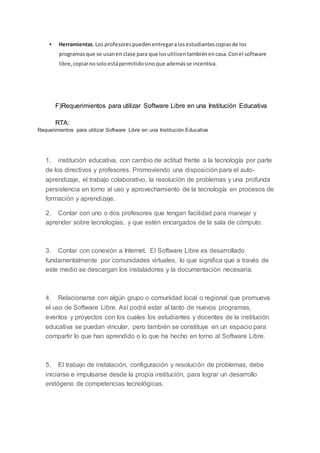  Herramientas.Los profesorespuedenentregaralosestudiantescopiasde los
programasque se usanen clase para que losutilicentambiénencasa.Conel software
libre,copiarnosoloestápermitidosinoque ademásse incentiva.
F)Requerimientos para utilizar Software Libre en una Institución Educativa
RTA:
Requerimientos para utilizar Software Libre en una Institución Educativa
1. institución educativa, con cambio de actitud frente a la tecnología por parte
de los directivos y profesores. Promoviendo una disposición para el auto-
aprendizaje, el trabajo colaborativo, la resolución de problemas y una profunda
persistencia en torno al uso y aprovechamiento de la tecnología en procesos de
formación y aprendizaje.
2. Contar con uno o dos profesores que tengan facilidad para manejar y
aprender sobre tecnologías, y que estén encargados de la sala de cómputo.
3. Contar con conexión a Internet. El Software Libre es desarrollado
fundamentalmente por comunidades virtuales, lo que significa que a través de
este medio se descargan los instaladores y la documentación necesaria.
4. Relacionarse con algún grupo o comunidad local o regional que promueva
el uso de Software Libre. Así podrá estar al tanto de nuevos programas,
eventos y proyectos con los cuales los estudiantes y docentes de la institución
educativa se puedan vincular, pero también se constituye en un espacio para
compartir lo que han aprendido o lo que ha hecho en torno al Software Libre.
5. El trabajo de instalación, configuración y resolución de problemas, debe
iniciarse e impulsarse desde la propia institución, para lograr un desarrollo
endógeno de competencias tecnológicas.
 