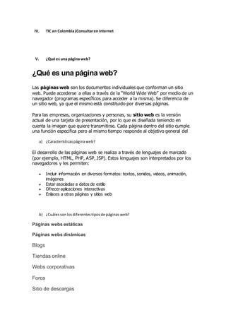 IV. TIC en Colombia(Consultaren Internet
V. ¿Qué es una página web?
¿Qué es una página web?
Las páginas web son los documentos individuales que conforman un sitio
web. Puede accederse a ellas a través de la “World Wide Web” por medio de un
navegador (programas específicos para acceder a la misma). Se diferencia de
un sitio web, ya que el mismo está constituido por diversas páginas.
Para las empresas, organizaciones y personas, su sitio web es la versión
actual de una tarjeta de presentación, por lo que es diseñada teniendo en
cuenta la imagen que quiere transmitirse. Cada página dentro del sitio cumple
una función específica pero al mismo tiempo responde al objetivo general del
a) ¿Característicaspáginaweb?
El desarrollo de las páginas web se realiza a través de lenguajes de marcado
(por ejemplo, HTML, PHP, ASP, JSP). Estos lenguajes son interpretados por los
navegadores y les permiten:
 Incluir información en diversos formatos: textos, sonidos, videos, animación,
imágenes
 Estar asociadas a datos de estilo
 Ofrecer aplicaciones interactivas
 Enlaces a otras páginas y sitios web
b) ¿Cuálessonlosdiferentestiposde páginas web?
Páginas webs estáticas
Páginas webs dinámicas
Blogs
Tiendas online
Webs corporativas
Foros
Sitio de descargas
 