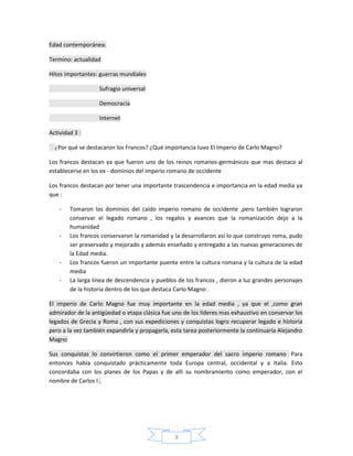 Edad contemporánea:

Termino: actualidad

Hitos importantes: guerras mundiales

                   Sufragio universal

                   Democracia

                   Internet

Actividad 3 :

  ¿Por qué se destacaron los Francos? ¿Qué importancia tuvo El Imperio de Carlo Magno?

Los francos destacan ya que fueron uno de los reinos romanos-germánicos que mas destaco al
establecerse en los ex - dominios del imperio romano de occidente

Los francos destacan por tener una importante trascendencia e importancia en la edad media ya
que :

    -   Tomaron los dominios del caído imperio romano de occidente ,pero también lograron
        conservar el legado romano , los regalos y avances que la romanización dejo a la
        humanidad
    -   Los francos conservaron la romanidad y la desarrollaron así lo que construyo roma, pudo
        ser preservado y mejorado y además enseñado y entregado a las nuevas generaciones de
        la Edad media.
    -   Los francos fueron un importante puente entre la cultura romana y la cultura de la edad
        media
    -   La larga línea de descendencia y pueblos de los francos , dieron a luz grandes personajes
        de la historia dentro de los que destaca Carlo Magno .

El imperio de Carlo Magno fue muy importante en la edad media , ya que el ,como gran
admirador de la antigüedad o etapa clásica fue uno de los líderes mas exhaustivo en conservar los
legados de Grecia y Roma , con sus expediciones y conquistas logro recuperar legado e historia
pero a la vez también expandirla y propagarla, esta tarea posteriormente la continuaría Alejandro
Magno

Sus conquistas lo convirtieron como el primer emperador del sacro imperio romano Para
entonces había conquistado prácticamente toda Europa central, occidental y a Italia. Esto
concordaba con los planes de los Papas y de allí su nombramiento como emperador, con el
nombre de Carlos I .




                                                3
 