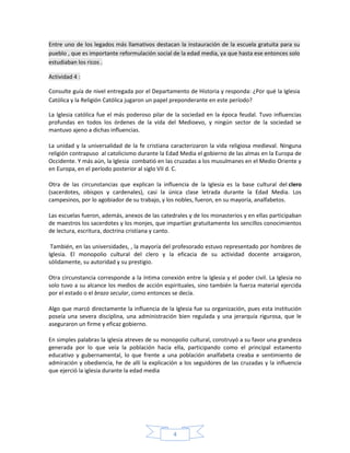Entre uno de los legados más llamativos destacan la instauración de la escuela gratuita para su
pueblo , que es importante reformulación social de la edad media, ya que hasta ese entonces solo
estudiaban los ricos .

Actividad 4 :

Consulte guía de nivel entregada por el Departamento de Historia y responda: ¿Por qué la Iglesia
Católica y la Religión Católica jugaron un papel preponderante en este período?

La Iglesia católica fue el más poderoso pilar de la sociedad en la época feudal. Tuvo influencias
profundas en todos los órdenes de la vida del Medioevo, y ningún sector de la sociedad se
mantuvo ajeno a dichas influencias.

La unidad y la universalidad de la fe cristiana caracterizaron la vida religiosa medieval. Ninguna
religión contrapuso al catolicismo durante la Edad Media el gobierno de las almas en la Europa de
Occidente. Y más aún, la Iglesia combatió en las cruzadas a los musulmanes en el Medio Oriente y
en Europa, en el período posterior al siglo VII d. C.

Otra de las circunstancias que explican la influencia de la Iglesia es la base cultural del clero
(sacerdotes, obispos y cardenales), casi la única clase letrada durante la Edad Media. Los
campesinos, por lo agobiador de su trabajo, y los nobles, fueron, en su mayoría, analfabetos.

Las escuelas fueron, además, anexos de las catedrales y de los monasterios y en ellas participaban
de maestros los sacerdotes y los monjes, que impartían gratuitamente los sencillos conocimientos
de lectura, escritura, doctrina cristiana y canto.

 También, en las universidades, , la mayoría del profesorado estuvo representado por hombres de
Iglesia. El monopolio cultural del clero y la eficacia de su actividad docente arraigaron,
sólidamente, su autoridad y su prestigio.

Otra circunstancia corresponde a la íntima conexión entre la Iglesia y el poder civil. La Iglesia no
solo tuvo a su alcance los medios de acción espirituales, sino también la fuerza material ejercida
por el estado o el brazo secular, como entonces se decía.

Algo que marcó directamente la influencia de la Iglesia fue su organización, pues esta institución
poseía una severa disciplina, una administración bien regulada y una jerarquía rigurosa, que le
aseguraron un firme y eficaz gobierno.

En simples palabras la iglesia atreves de su monopolio cultural, construyó a su favor una grandeza
generada por lo que veía la población hacia ella, participando como el principal estamento
educativo y gubernamental, lo que frente a una población analfabeta creaba e sentimiento de
admiración y obediencia, he de allí la explicación a los seguidores de las cruzadas y la influencia
que ejerció la iglesia durante la edad media




                                                 4
 
