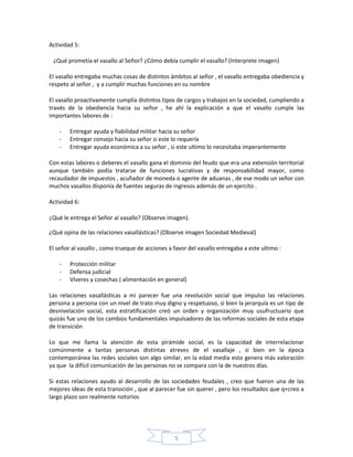 Actividad 5:

 ¿Qué prometía el vasallo al Señor? ¿Cómo debía cumplir el vasallo? (Interprete imagen)

El vasallo entregaba muchas cosas de distintos ámbitos al señor , el vasallo entregaba obediencia y
respeto al señor , y a cumplir muchas funciones en su nombre

El vasallo proactivamente cumplía distintos tipos de cargos y trabajos en la sociedad, cumpliendo a
través de la obediencia hacia su señor , he ahí la explicación a que el vasallo cumple las
importantes labores de :

    -   Entregar ayuda y fiabilidad militar hacia su señor
    -   Entregar consejo hacia su señor si este lo requería
    -   Entregar ayuda económica a su señor , si este ultimo lo necesitaba imperantemente

Con estas labores o deberes el vasallo gana el dominio del feudo que era una extensión territorial
aunque también podía tratarse de funciones lucrativas y de responsabilidad mayor, como
recaudador de impuestos , acuñador de moneda o agente de aduanas , de ese modo un señor con
muchos vasallos disponía de fuentes seguras de ingresos además de un ejercito .

Actividad 6:

¿Qué le entrega el Señor al vasallo? (Observe imagen).

¿Qué opina de las relaciones vasallásticas? (Observe imagen Sociedad Medieval)

El señor al vasallo , como trueque de acciones a favor del vasallo entregaba a este ultimo :

    -   Protección militar
    -   Defensa judicial
    -   Víveres y cosechas ( alimentación en general)

Las relaciones vasallásticas a mi parecer fue una revolución social que impulso las relaciones
persona a persona con un nivel de trato muy digno y respetuoso, si bien la jerarquía es un tipo de
desnivelación social, esta estratificación creó un orden y organización muy usufructuario que
quizás fue uno de los cambios fundamentales impulsadores de las reformas sociales de esta etapa
de transición

Lo que me llama la atención de esta pirámide social, es la capacidad de interrelacionar
comúnmente a tantas personas distintas atreves de el vasallaje , si bien en la época
contemporánea las redes sociales son algo similar, en la edad media esto genera más valoración
ya que la difícil comunicación de las personas no se compara con la de nuestros días.

Si estas relaciones ayudo al desarrollo de las sociedades feudales , creo que fueron una de las
mejores ideas de esta transición , que al parecer fue sin querer , pero los resultados que q+creo a
largo plazo son realmente notorios




                                                 5
 
