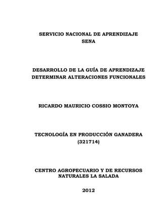 SERVICIO NACIONAL DE APRENDIZAJE
               SENA




DESARROLLO DE LA GUÍA DE APRENDIZAJE
DETERMINAR ALTERACIONES FUNCIONALES




  RICARDO MAURICIO COSSIO MONTOYA




TECNOLOGÍA EN PRODUCCIÓN GANADERA
              (321714)




CENTRO AGROPECUARIO Y DE RECURSOS
       NATURALES LA SALADA


               2012
 