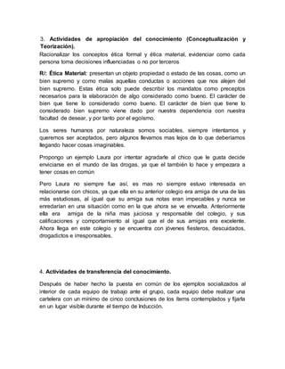 Racionalizar los conceptos ética formal y ética material, evidenciar como cada
persona toma decisiones influenciadas o no por terceros
R/: Ética Material: presentan un objeto propiedad o estado de las cosas, como un
bien supremo y como malas aquellas conductas o acciones que nos alejen del
bien supremo. Estas ética solo puede describir los mandatos como preceptos
necesarios para la elaboración de algo considerado como bueno. El carácter de
bien que tiene lo considerado como bueno. El carácter de bien que tiene lo
considerado bien supremo viene dado por nuestra dependencia con nuestra
facultad de desear, y por tanto por el egoísmo.
Los seres humanos por naturaleza somos sociables, siempre intentamos y
queremos ser aceptados, pero algunos llevamos mas lejos de lo que deberíamos
llegando hacer cosas imaginables.
Propongo un ejemplo Laura por intentar agradarle al chico que le gusta decide
enviciarse en el mundo de las drogas, ya que el también lo hace y empezara a
tener cosas en común
Pero Laura no siempre fue así, es mas no siempre estuvo interesada en
relacionarse con chicos, ya que ella en su anterior colegio era amiga de una de las
más estudiosas, al igual que su amiga sus notas eran impecables y nunca se
enredarían en una situación como en la que ahora se ve envuelta. Anteriormente
ella era amiga de la niña mas juiciosa y responsable del colegio, y sus
calificaciones y comportamiento al igual que el de sus amigas era excelente.
Ahora llega en este colegio y se encuentra con jóvenes fiesteros, descuidados,
drogadictos e irresponsables.
4. Actividades de transferencia del conocimiento.
Después de haber hecho la puesta en común de los ejemplos socializados al
interior de cada equipo de trabajo ante el grupo, cada equipo debe realizar una
cartelera con un mínimo de cinco conclusiones de los ítems contemplados y fijarla
en un lugar visible durante el tiempo de Inducción.
3. Actividades de apropiación del conocimiento (Conceptualización y
Teorización).
 