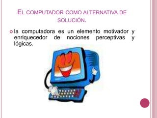 El computador como alternativa de solución.la computadora es un elemento motivador y enriquecedor de nociones perceptivas y lógicas.