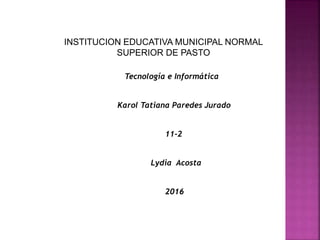 INSTITUCION EDUCATIVA MUNICIPAL NORMAL
SUPERIOR DE PASTO
Tecnología e Informática
Karol Tatiana Paredes Jurado
11-2
Lydia Acosta
2016
 