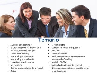  
Temario	
  
•  ¿Qué	
  es	
  el	
  Coaching?	
  
•  El	
  Coaching	
  con	
  ¨C¨	
  mayúscula	
  
•  Historia,	
  ﬁlosoGa	
  y	
  origen	
  
•  Líneas	
  de	
  Coaching	
  
•  Metodología	
  I+nerante	
  
•  Metodología	
  encubierta	
  
•  La	
  resistencia	
  al	
  cambio	
  
•  Mi	
  bicicleta	
  
•  Competencias	
  claves	
  de	
  un	
  coach	
  
•  Retos	
  
•  El	
  reencuadre	
  
•  Romper	
  historias	
  y	
  esquemas	
  
•  Los	
  2	
  Yo	
  
•  Retos	
  y	
  Talento	
  
•  Los	
  5	
  componentes	
  de	
  oro	
  de	
  una	
  
sesiones	
  de	
  Coaching	
  
•  Modelo	
  GROW	
  
•  Saliendo	
  de	
  mi	
  zona	
  de	
  confort	
  
•  Niveles	
  de	
  aprendizaje	
  y	
  cambio	
  en	
  las	
  
organizaciones	
  
 