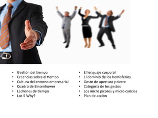 •  Ges+ón	
  del	
  +empo	
  
•  Creencias	
  sobre	
  el	
  +empo	
  
•  Cultura	
  del	
  entorno	
  empresarial	
  
•  Cuadro	
  de	
  Einsenhower	
  
•  Ladrones	
  de	
  +empo	
  
•  Los	
  5	
  Why?	
  
•  El	
  lenguaje	
  corporal	
  
•  El	
  dominio	
  de	
  los	
  hemisferios	
  
•  Gesto	
  de	
  apertura	
  y	
  cierre	
  
•  Categoría	
  de	
  los	
  gestos	
  
•  Los	
  micro	
  picores	
  y	
  micro	
  caricias	
  
•  Plan	
  de	
  acción	
  
 