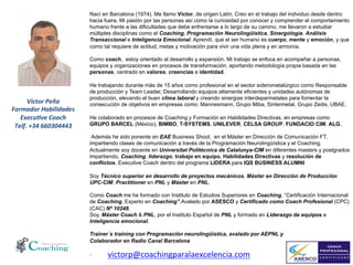 Orientación	
  Integral	
  al	
  Cliente	
  :	
  Introducción	
  
Nací en Barcelona (1974). Me llamo Víctor, de origen Latín. Creo en el trabajo del individuo desde dentro
hacia fuera. Mi pasión por las personas así como la curiosidad por conocer y comprender el comportamiento
humano frente a las dificultades que debe enfrentarse a lo largo de su camino, me llevaron a estudiar
múltiples disciplinas como el Coaching, Programación Neurolingüística, Sinergología, Análisis
Transaccional e Inteligencia Emocional. Aprendí, que el ser humano es cuerpo, mente y emoción, y que
como tal requiere de actitud, metas y motivación para vivir una vida plena y en armonía.
Como coach, estoy orientado al desarrollo y expansión. Mi trabajo se enfoca en acompañar a personas,
equipos y organizaciones en procesos de transformación, aportando metodología propia basada en las
personas, centrado en valores, creencias e identidad.
He trabajando durante más de 15 años como profesional en el sector siderometalúrgico como Responsable
de producción y Team Leader, Desarrollando equipos altamente eficientes y unidades autónomas de
producción, elevando el buen clima laboral y creando sinergias interdeparmetales para fomentar la
consecución de objetivos en empresas como: Mannesmann, Grupo Miba, Sintermetal, Grupo Zedis, UBAE.
He colaborado en procesos de Coaching y Formación en Habilidades Directivas, en empresas como
GRUPO BARCEL (México), BIMBO, T-SYSTEMS, UNILEVER, CELSA GROUP, FUNDACIO CIM, ALG.
Además he sido ponente en EAE Business Shool, en el Máster en Dirección de Comunicación FT,
impartiendo clases de comunicación a través de la Programación Neurolingüística y el Coaching.
Actualmente soy docente en Universitat Politècnica de Catalunya-CIM en diferentes masters y postgrados
impartiendo, Coaching, liderazgo, trabajo en equipo, Habilidades Directivas y resolución de
conflictos. Executive Coach dentro del programa LIDERA para IQS BUSINESS ALUMNI
Soy Técnico superior en desarrollo de proyectos mecánicos, Máster en Dirección de Producción
UPC-CIM. Practitioner en PNL y Máster en PNL.
Como Coach me he formado con Instituto de Estudios Superiores en Coaching, “Certificación Internacional
de Coaching, Experto en Coaching”.Avalado por ASESCO y Certificado como Coach Profesional (CPC)
(CAC) Nº 10248.
Soy, Máster Coach & PNL, por el Instituto Español de PNL y formado en Liderazgo de equipos e
Inteligencia emocional.
Trainer´s training con Programación neurolingüística, avalado por AEPNL y
Colaborador en Radio Canal Barcelona
.
Víctor	
  Peña	
  
Formador	
  Habilidades	
  	
  
Execu7ve	
  Coach	
  
Telf.	
  +34	
  660304443	
  
	
  
victorp@coachingparalaexcelencia.com	
  
 