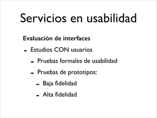 Servicios en usabilidad
Evaluación de interfaces

-

Estudios CON usuarios	


-

Pruebas formales de usabilidad	

Pruebas de prototipos:	


-

Baja ﬁdelidad	

Alta ﬁdelidad

 