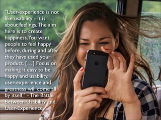 "User-experience is not
like usability - it is
about feelings. The aim
here is to create
happiness.You want
people to feel happy
before, during and after
they have used your
product. […] Focus on
making it easy to be
happy, and usability,
user-experience and
greatness will come all
by itself." - The Battle
Between Usability and
User-Experience

 