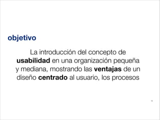 objetivo
La introducción del concepto de
usabilidad en una organización pequeña
y mediana, mostrando las ventajas de un
diseño centrado al usuario, los procesos

15

 