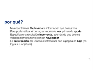 por qué?
No encontramos fácilmente la información que buscamos
Para poder utilizar el portal, es necesario leer primero la ayuda
Especiﬁca una resolución incorrecta, además de que sólo se
visualiza correctamente con un navegador
La satisfacción del usuario al interactuar con la página es baja (no
logra sus objetivos)
!

22

 