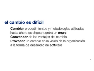 el cambio es difícil
Cambiar procedimientos y metodologías utilizadas
hasta ahora es chocar contra un muro
Convencer de las ventajas del cambio
Provocar un cambio en la visión de la organización
a la forma de desarrollo de software

33

 