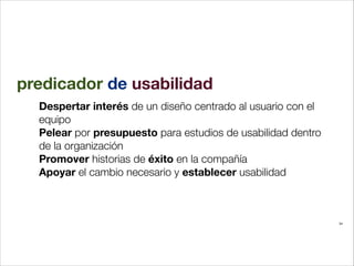 predicador de usabilidad
Despertar interés de un diseño centrado al usuario con el
equipo
Pelear por presupuesto para estudios de usabilidad dentro
de la organización
Promover historias de éxito en la compañía
Apoyar el cambio necesario y establecer usabilidad

34

 