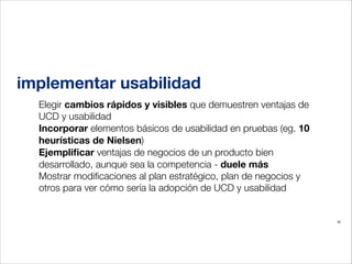 implementar usabilidad
Elegir cambios rápidos y visibles que demuestren ventajas de
UCD y usabilidad
Incorporar elementos básicos de usabilidad en pruebas (eg. 10
heurísticas de Nielsen)
Ejempliﬁcar ventajas de negocios de un producto bien
desarrollado, aunque sea la competencia - duele más
Mostrar modiﬁcaciones al plan estratégico, plan de negocios y
otros para ver cómo sería la adopción de UCD y usabilidad
!
35

 