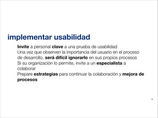 implementar usabilidad
Invite a personal clave a una prueba de usabilidad
Una vez que observen la importancia del usuario en el proceso
de desarrollo, será difícil ignorarlo en sus propios procesos
Si su organización lo permite, invite a un especialista a
colaborar
Prepare estrategias para continuar la colaboración y mejora de
procesos
!

36

 