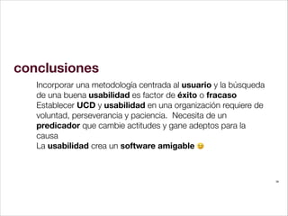 conclusiones
Incorporar una metodología centrada al usuario y la búsqueda
de una buena usabilidad es factor de éxito o fracaso
Establecer UCD y usabilidad en una organización requiere de
voluntad, perseverancia y paciencia. Necesita de un
predicador que cambie actitudes y gane adeptos para la
causa
La usabilidad crea un software amigable
!

38

 