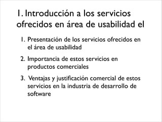 1. Introducción a los servicios
ofrecidos en área de usabilidad el
1. Presentación de los servicios ofrecidos en
el área de usabilidad	

2. Importancia de estos servicios en
productos comerciales	

3. Ventajas y justiﬁcación comercial de estos
servicios en la industria de desarrollo de
software

 