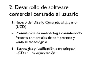 2. Desarrollo de software
comercial centrado al usuario
1. Repaso del Diseño Centrado al Usuario
(UCD)	

2. Presentación de metodología considerando
factores comerciales de competencia y
ventajas tecnológicas	

3. Estrategias y justiﬁcación para adoptar
UCD en una organización

 