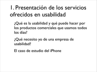 1. Presentación de los servicios
ofrecidos en usabilidad
¿Qué es la usabilidad y qué puede hacer por
los productos comerciales que usamos todos
los días?	

¿Qué necesito yo de una empresa de
usabilidad?	

El caso de estudio del iPhone

 