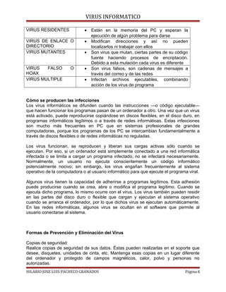VIRUS INFORMATICO
VIRUS RESIDENTES • Están en la memoria del PC y esperan la
ejecución de algún problema para darse
VIRUS DE ENLACE O
DIRECTORIO
• Modifican direcciones y así no pueden
localizarlos ni trabajar con ellos
VIRUS MUTANTES • Son virus que mutan, ciertas partes de su código
fuente haciendo procesos de encriptación.
Debido a esta mutación cada virus es diferente
VIRUS FALSO O
HOAX
• Son virus falsos, son cadenas de mensajes a
través del correo y de las redes
VIRUS MULTIPLE • Infectan archivos ejecutables, combinando
acción de los virus de programa
Cómo se producen las infecciones
Los virus informáticos se difunden cuando las instrucciones —o código ejecutable—
que hacen funcionar los programas pasan de un ordenador a otro. Una vez que un virus
está activado, puede reproducirse copiándose en discos flexibles, en el disco duro, en
programas informáticos legítimos o a través de redes informáticas. Estas infecciones
son mucho más frecuentes en PC que en sistemas profesionales de grandes
computadoras, porque los programas de los PC se intercambian fundamentalmente a
través de discos flexibles o de redes informáticas no reguladas.
Los virus funcionan, se reproducen y liberan sus cargas activas sólo cuando se
ejecutan. Por eso, si un ordenador está simplemente conectado a una red informática
infectada o se limita a cargar un programa infectado, no se infectará necesariamente.
Normalmente, un usuario no ejecuta conscientemente un código informático
potencialmente nocivo; sin embargo, los virus engañan frecuentemente al sistema
operativo de la computadora o al usuario informático para que ejecute el programa viral.
Algunos virus tienen la capacidad de adherirse a programas legítimos. Esta adhesión
puede producirse cuando se crea, abre o modifica el programa legítimo. Cuando se
ejecuta dicho programa, lo mismo ocurre con el virus. Los virus también pueden residir
en las partes del disco duro o flexible que cargan y ejecutan el sistema operativo
cuando se arranca el ordenador, por lo que dichos virus se ejecutan automáticamente.
En las redes informáticas, algunos virus se ocultan en el software que permite al
usuario conectarse al sistema.
Formas de Prevención y Eliminación del Virus
Copias de seguridad:
Realice copias de seguridad de sus datos. Éstas pueden realizarlas en el soporte que
desee, disquetes, unidades de cinta, etc. Mantenga esas copias en un lugar diferente
del ordenador y protegido de campos magnéticos, calor, polvo y personas no
autorizadas.
HILARIO JOSE LUIS PACHECO GRANADOS Página 6
 
