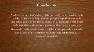 Conclusión.
Mediante esta evolución de la calidad se puede dar a entender que la
calidad ha tenido un largo proceso para poder posicionarse en la
vida actual como un proceso necesario en las entidades y para poder
darle importancia al cliente, al producto, al servicio y a la mejora.
Hoy en día, podemos decir que la calidad forma parte de la sociedad
laboral debido a los óptimos resultados que han producido y
producen su gestión.
 