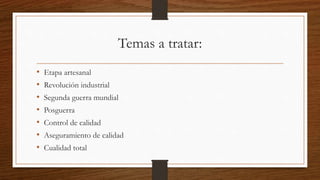 Temas a tratar:
• Etapa artesanal
• Revolución industrial
• Segunda guerra mundial
• Posguerra
• Control de calidad
• Aseguramiento de calidad
• Cualidad total
 