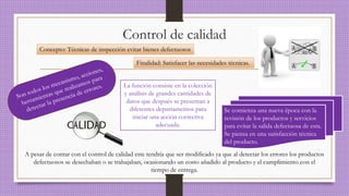 Control de calidad
Concepto: Técnicas de inspección evitar bienes defectuosos
Finalidad: Satisfacer las necesidades técnicas.
Se comienza una nueva época con la
revisión de los productos y servicios
para evitar la salida defectuosa de esta.
Se piensa en una satisfacción técnica
del producto.
La función consiste en la colección
y análisis de grandes cantidades de
datos que después se presentan a
diferentes departamentos para
iniciar una acción correctiva
adecuada.
A pesar de contar con el control de calidad este tendría que ser modificado ya que al detectar los errores los productos
defectuosos se desechaban o se trabajaban, ocasionando un costo añadido al producto y el cumplimiento con el
tiempo de entrega.
 