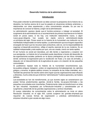 Desarrollo histórico de la administración
Introducción
Para poder entender la administración se debe conocer la perspectiva de la historia de su
disciplina, los hechos acerca de lo que ha pasado en situaciones similares anteriores, y
relacionarlas con otras experiencias y otros conocimientos actuales. Es por eso la
importancia de conocer la historia y origen de la administración.
La administración aparece desde que el hombre comienza a trabajar en sociedad. El
surgimiento de la administración es un acontecimiento de primera importancia en la historia
social en pocos casos, si los hay, una institución básicamente nueva, o algún
nuevo grupo dirigente, han surgido tan rápido como la administración desde
un principios del siglo. Pocas veces en la historia de la humanidad una institución se ha
manifestado indispensable con tanta rapidez. La administración que es el órgano específico
encargado de hacer que los recursos sean productivos, esto es, con la responsabilidad de
organizar el desarrollo económico, refleja el espíritu esencial de la era moderna. Es en
realidad indispensable y esto explica por qué, una vez creada, creció con tanta rapidez.
El ser humano es social por naturaleza, por ello tiende a organizarse y cooperar con
sus semejantes. La historia de la humanidad puede describirse a través del desarrollo de
las organizaciones sociales partiendo en la época prehispánica por las tribus nómadas,
donde comienza la organización para la recolección de frutas y la caza de animales, y
después con el descubrimiento de la agricultura da paso a la creación de las pequeñas
comunidades.
Si pudiéramos repasar toda la historia de la humanidad encontraríamos que,
los pueblos antiguos trabajaron unidos en organizaciones formales(ejemplo los ejércitos
griegos y romanos, la iglesia católica romana, la compañía de las indias orientales, etc.).
También las personas han escrito sobre cómo lograr que las organizaciones sean eficaces
y eficientes, mucho antes de que el término "administración" hubiera aparecido y se hubiera
definido.
Las sociedades se han ido transformando, ya que durante siglos se caracterizaron por
poseer formas predominantes agrarias, donde la familia, los grupos informales y las
pequeñas comunidades eran importantes. Posteriormente, éstas se transformaron en otras
de tipo industrial, impulsadas por la Revolución Industrial y caracterizadas por el
surgimiento y desarrollo de las grandes organizaciones y centros industriales.
El cuerpo sistemático de conocimientos sobre la administración se inicia en plena
Revolución Industrial, en el siglo XIX, cuando surgieron las grandes empresas que
requerían de nuevas formas de organización y prácticas administrativas. La
empresa industrial a gran escala era algo nuevo.
 